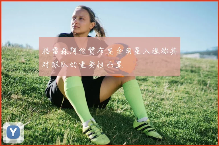 格雷森阿伦赞布克全明星入选称其对球队的重要性凸显
