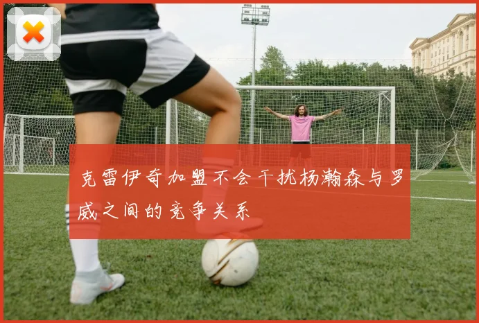 克雷伊奇加盟不会干扰杨瀚森与罗威之间的竞争关系