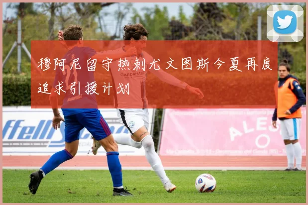 穆阿尼留守热刺尤文图斯今夏再度追求引援计划