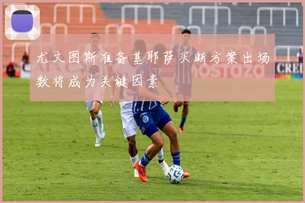 尤文图斯准备基耶萨买断方案出场数将成为关键因素