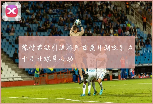 蒙特雷欲引进格列兹曼计划吸引力十足让球员心动
